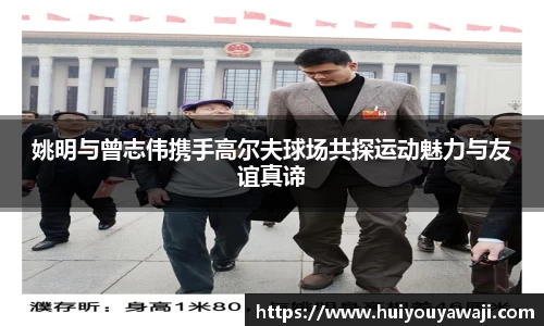 姚明与曾志伟携手高尔夫球场共探运动魅力与友谊真谛